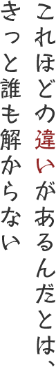 これほどの違いがあるんだとは、きっと誰にも解らない
